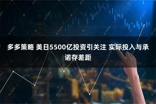多多策略 美日5500亿投资引关注 实际投入与承诺存差距
