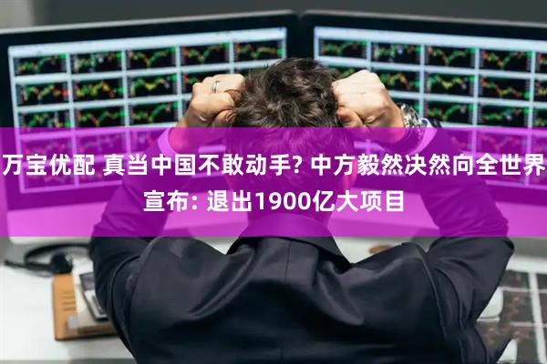 万宝优配 真当中国不敢动手? 中方毅然决然向全世界宣布: 退出1900亿大项目