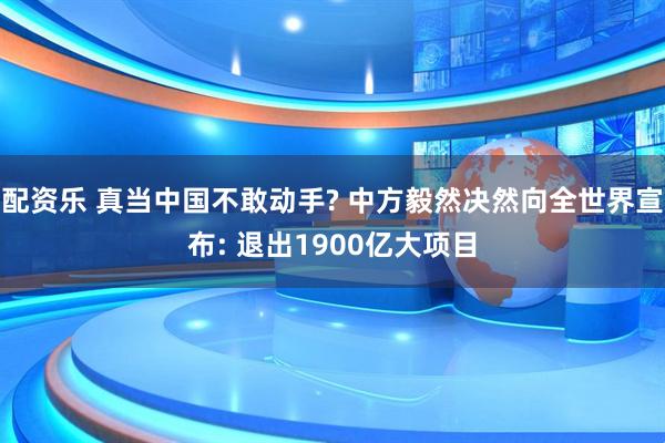 配资乐 真当中国不敢动手? 中方毅然决然向全世界宣布: 退出1900亿大项目