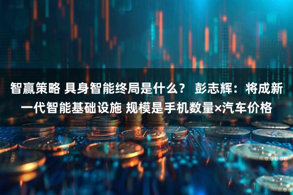 智赢策略 具身智能终局是什么？ 彭志辉：将成新一代智能基础设施 规模是手机数量×汽车价格