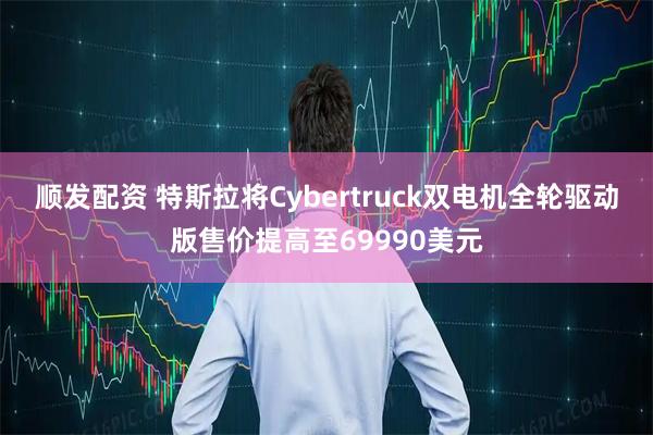 顺发配资 特斯拉将Cybertruck双电机全轮驱动版售价提高至69990美元