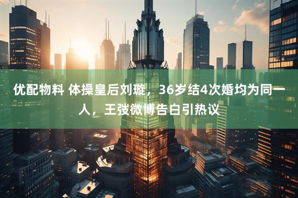 优配物料 体操皇后刘璇，36岁结4次婚均为同一人，王弢微博告白引热议
