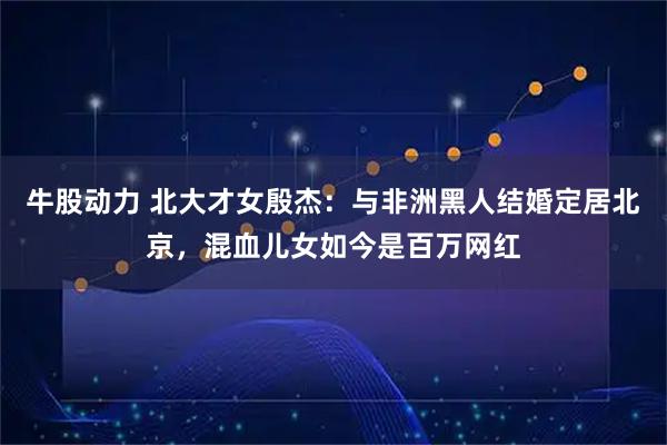 牛股动力 北大才女殷杰：与非洲黑人结婚定居北京，混血儿女如今是百万网红