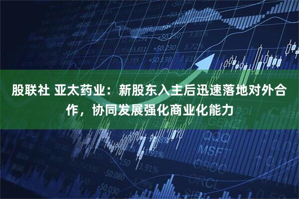 股联社 亚太药业：新股东入主后迅速落地对外合作，协同发展强化商业化能力