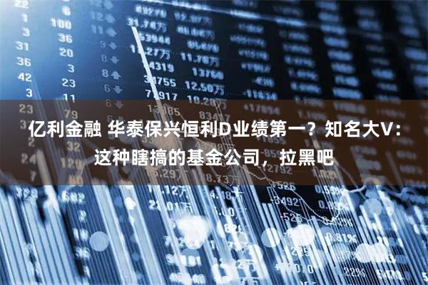 亿利金融 华泰保兴恒利D业绩第一？知名大V：这种瞎搞的基金公司，拉黑吧