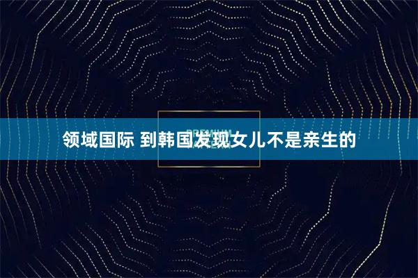 领域国际 到韩国发现女儿不是亲生的