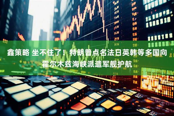 鑫策略 坐不住了！特朗普点名法日英韩等多国向霍尔木兹海峡派遣军舰护航