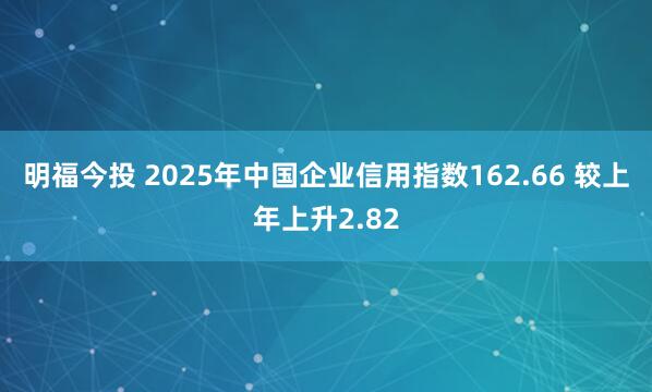 明福今投 2025年中国企业信用指数162.66 较上年上升2.82