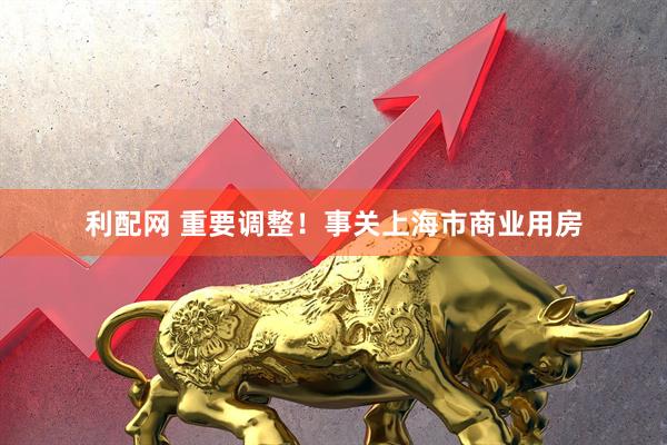 利配网 重要调整！事关上海市商业用房