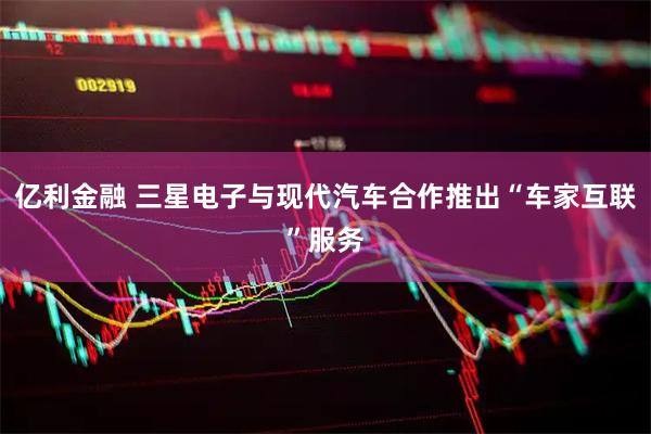 亿利金融 三星电子与现代汽车合作推出“车家互联”服务