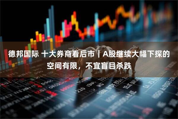 德邦国际 十大券商看后市｜A股继续大幅下探的空间有限，不宜盲目杀跌