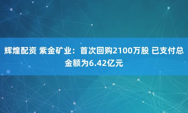 辉煌配资 紫金矿业：首次回购2100万股 已支付总金额为6.42亿元