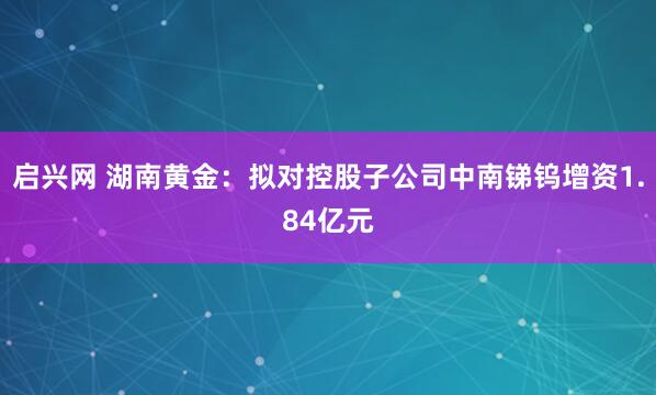 启兴网 湖南黄金：拟对控股子公司中南锑钨增资1.84亿元