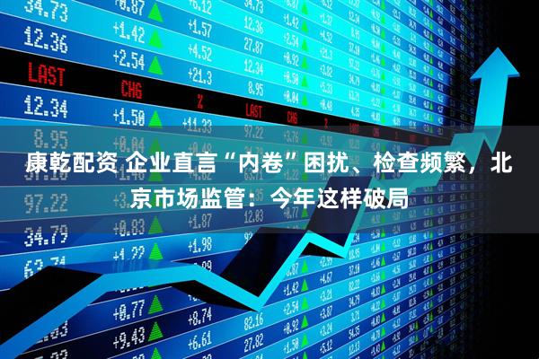 康乾配资 企业直言“内卷”困扰、检查频繁，北京市场监管：今年这样破局