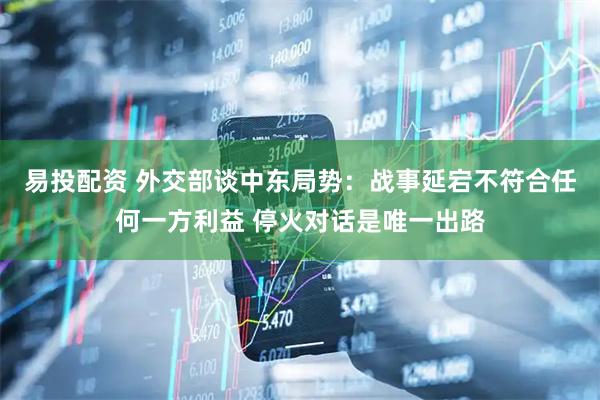 易投配资 外交部谈中东局势：战事延宕不符合任何一方利益 停火对话是唯一出路