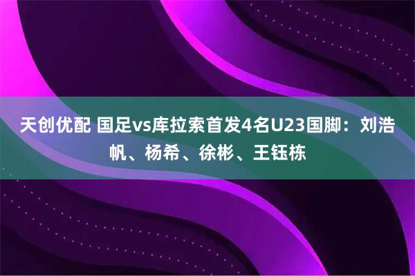 天创优配 国足vs库拉索首发4名U23国脚：刘浩帆、杨希、徐彬、王钰栋