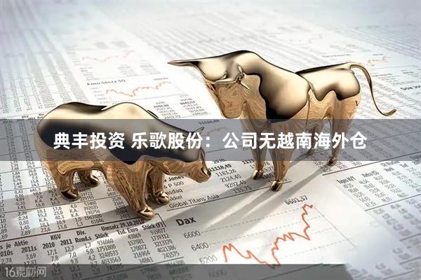 典丰投资 乐歌股份：公司无越南海外仓