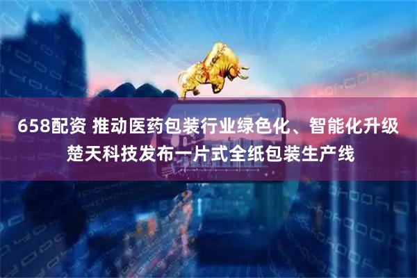 658配资 推动医药包装行业绿色化、智能化升级 楚天科技发布一片式全纸包装生产线