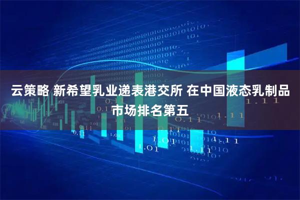 云策略 新希望乳业递表港交所 在中国液态乳制品市场排名第五