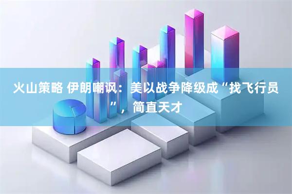 火山策略 伊朗嘲讽：美以战争降级成“找飞行员”，简直天才