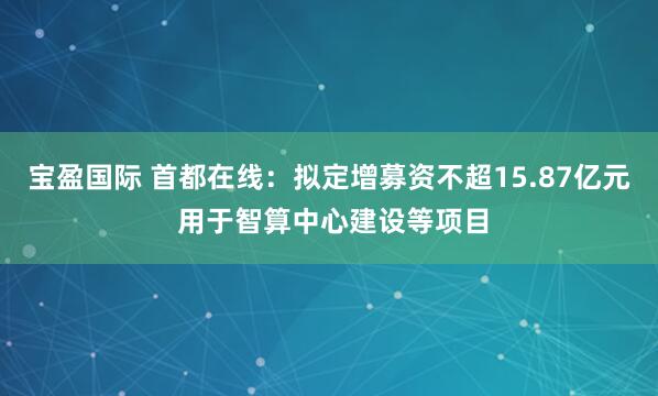 宝盈国际 首都在线：拟定增募资不超15.87亿元 用于智算中心建设等项目