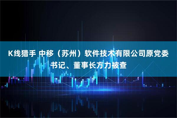 K线猎手 中移（苏州）软件技术有限公司原党委书记、董事长方力被查
