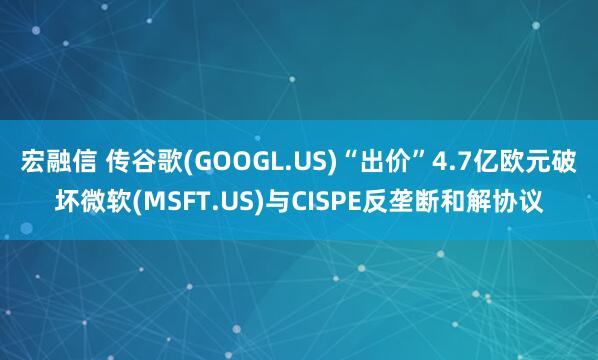 宏融信 传谷歌(GOOGL.US)“出价”4.7亿欧元破坏微软(MSFT.US)与CISPE反垄断和解协议