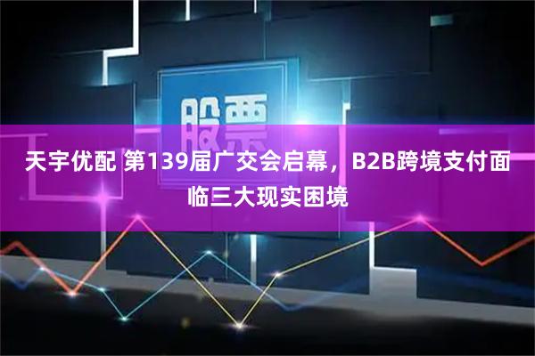 天宇优配 第139届广交会启幕，B2B跨境支付面临三大现实困境