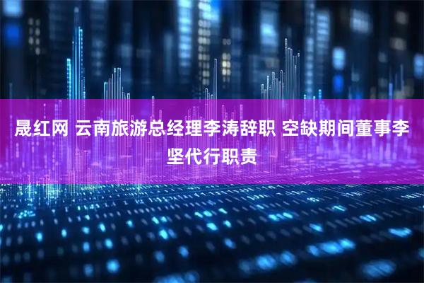 晟红网 云南旅游总经理李涛辞职 空缺期间董事李坚代行职责