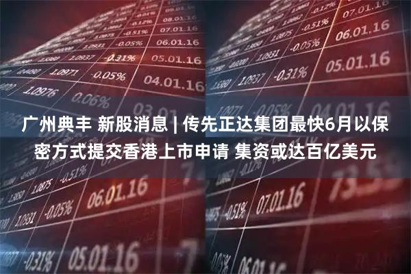 广州典丰 新股消息 | 传先正达集团最快6月以保密方式提交香港上市申请 集资或达百亿美元