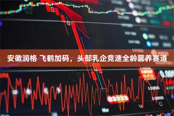 安徽润格 飞鹤加码，头部乳企竞速全龄营养赛道