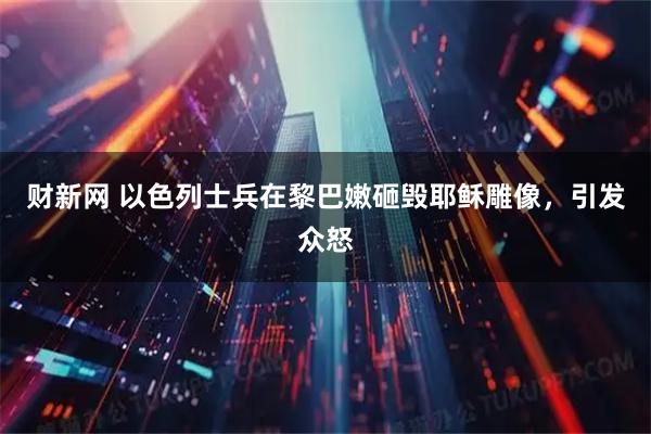 财新网 以色列士兵在黎巴嫩砸毁耶稣雕像，引发众怒