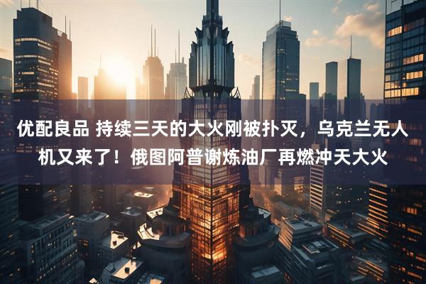 优配良品 持续三天的大火刚被扑灭，乌克兰无人机又来了！俄图阿普谢炼油厂再燃冲天大火