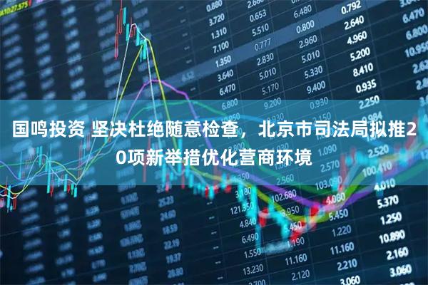 国鸣投资 坚决杜绝随意检查，北京市司法局拟推20项新举措优化营商环境