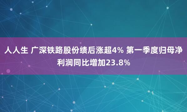 人人生 广深铁路股份绩后涨超4% 第一季度归母净利润同比增加23.8%
