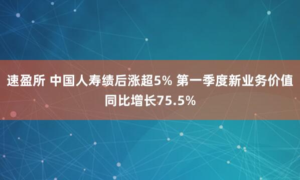 速盈所 中国人寿绩后涨超5% 第一季度新业务价值同比增长75.5%
