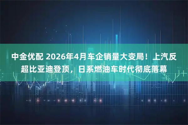 中金优配 2026年4月车企销量大变局！上汽反超比亚迪登顶，日系燃油车时代彻底落幕