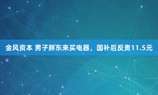 金风资本 男子胖东来买电器，国补后反贵11.5元