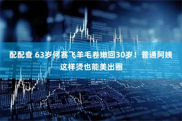 配配查 63岁何赛飞羊毛卷嫩回30岁！普通阿姨这样烫也能美出圈
