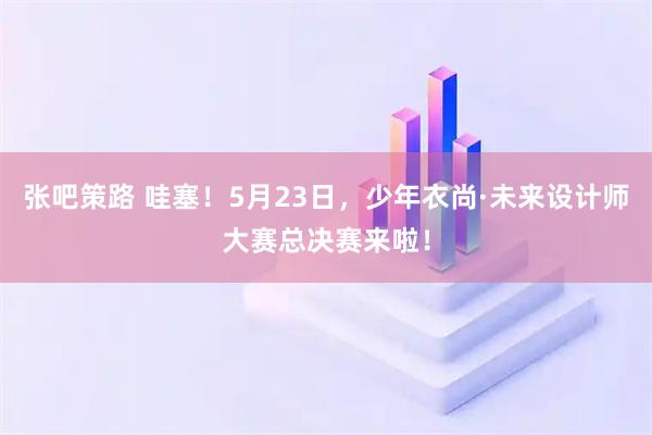 张吧策路 哇塞！5月23日，少年衣尚·未来设计师大赛总决赛来啦！
