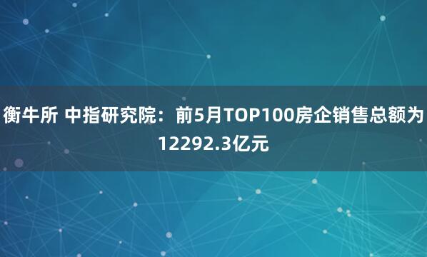 衡牛所 中指研究院：前5月TOP100房企销售总额为12292.3亿元