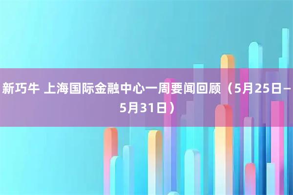 新巧牛 上海国际金融中心一周要闻回顾（5月25日—5月31日）