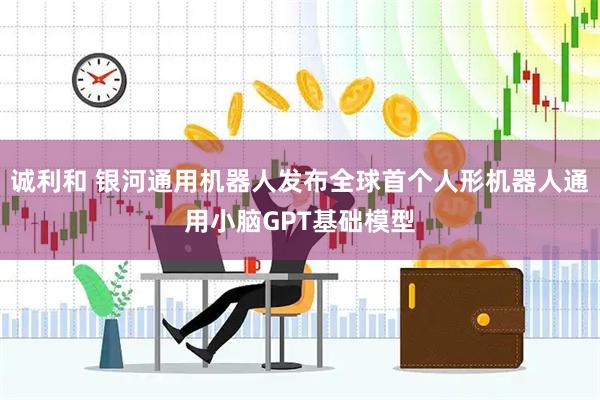 诚利和 银河通用机器人发布全球首个人形机器人通用小脑GPT基础模型