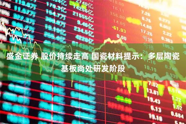 盛金证券 股价持续走高 国瓷材料提示：多层陶瓷基板尚处研发阶段