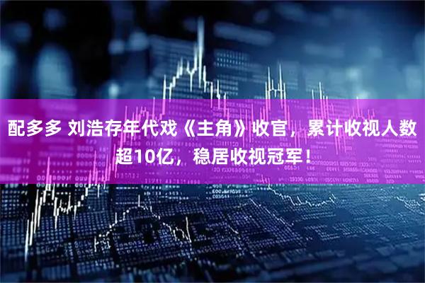配多多 刘浩存年代戏《主角》收官，累计收视人数超10亿，稳居收视冠军！