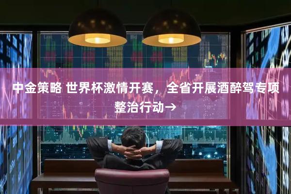 中金策略 世界杯激情开赛，全省开展酒醉驾专项整治行动→
