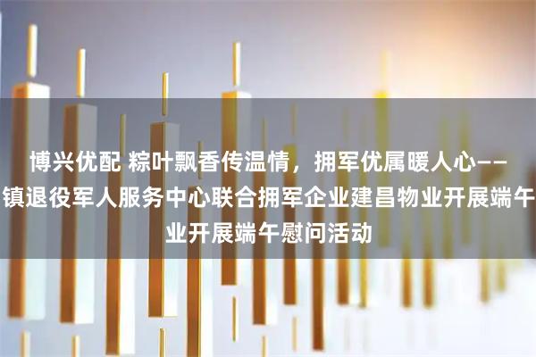 博兴优配 粽叶飘香传温情,拥军优属暖人心——中山坦洲镇退役军人服务中心联合拥军企业建昌物业开展端午慰问活动