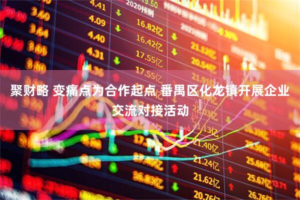 聚财略 变痛点为合作起点 番禺区化龙镇开展企业交流对接活动