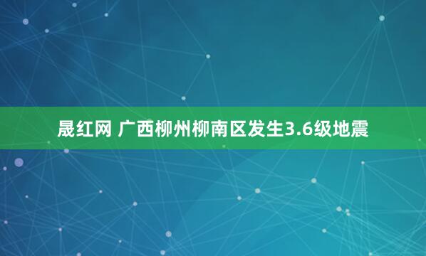 晟红网 广西柳州柳南区发生3.6级地震