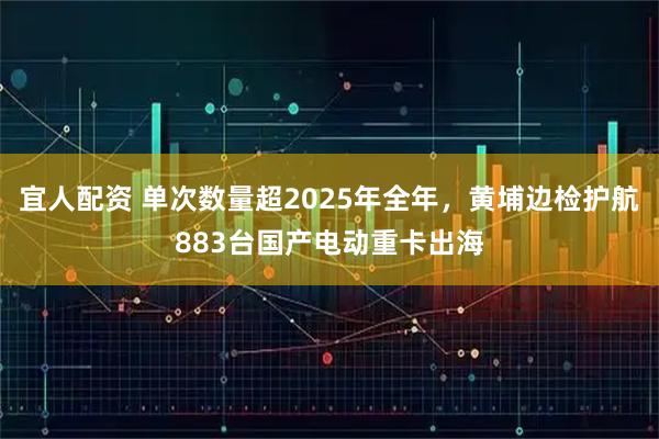 宜人配资 单次数量超2025年全年，黄埔边检护航883台国产电动重卡出海